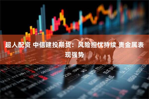 超人配资 中信建投期货：风险担忧持续 贵金属表现强势