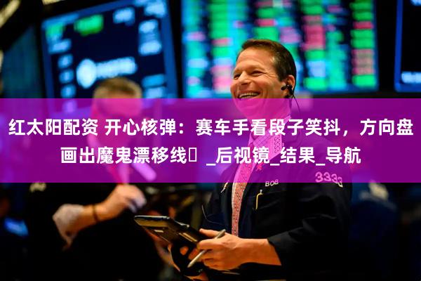 红太阳配资 开心核弹：赛车手看段子笑抖，方向盘画出魔鬼漂移线​_后视镜_结果_导航