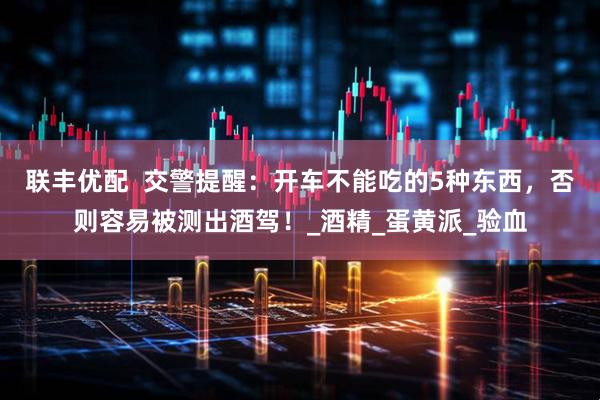 联丰优配  交警提醒：开车不能吃的5种东西，否则容易被测出酒驾！_酒精_蛋黄派_验血