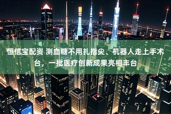 恒信宝配资 测血糖不用扎指尖、机器人走上手术台，一批医疗创新成果亮相丰台