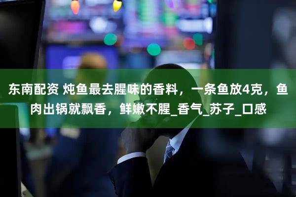 东南配资 炖鱼最去腥味的香料，一条鱼放4克，鱼肉出锅就飘香，鲜嫩不腥_香气_苏子_口感