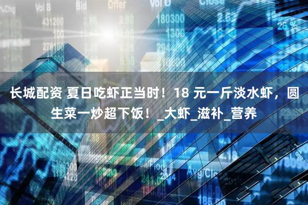 长城配资 夏日吃虾正当时！18 元一斤淡水虾，圆生菜一炒超下饭！_大虾_滋补_营养