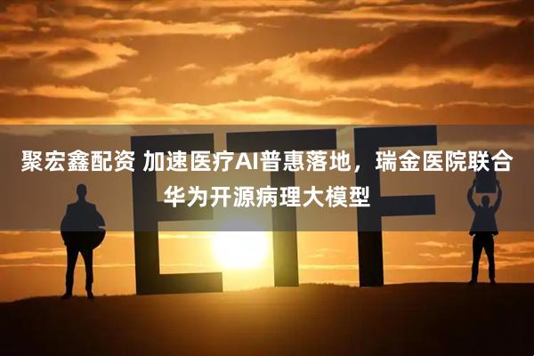 聚宏鑫配资 加速医疗AI普惠落地，瑞金医院联合华为开源病理大模型