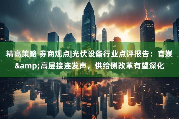 精高策略 券商观点|光伏设备行业点评报告：官媒&高层接连发声，供给侧改革有望深化