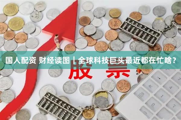 国人配资 财经读图｜全球科技巨头最近都在忙啥？