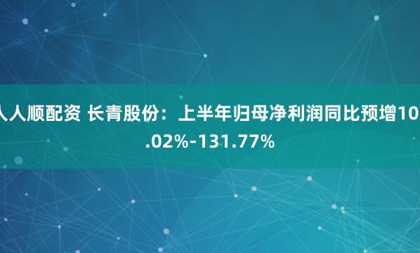 人人顺配资 长青股份：上半年归母净利润同比预增106.02%-131.77%