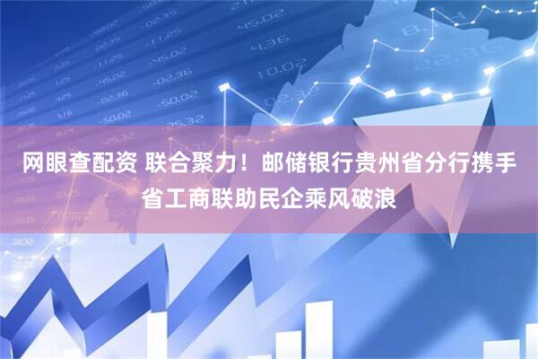 网眼查配资 联合聚力！邮储银行贵州省分行携手省工商联助民企乘风破浪