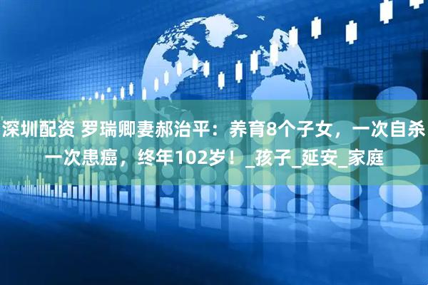 深圳配资 罗瑞卿妻郝治平：养育8个子女，一次自杀一次患癌，终年102岁！_孩子_延安_家庭