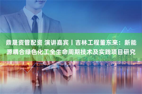 鼎晟资管配资 演讲嘉宾丨吉林工程董东来：新能源耦合绿色化工全生命周期技术及实践项目研究