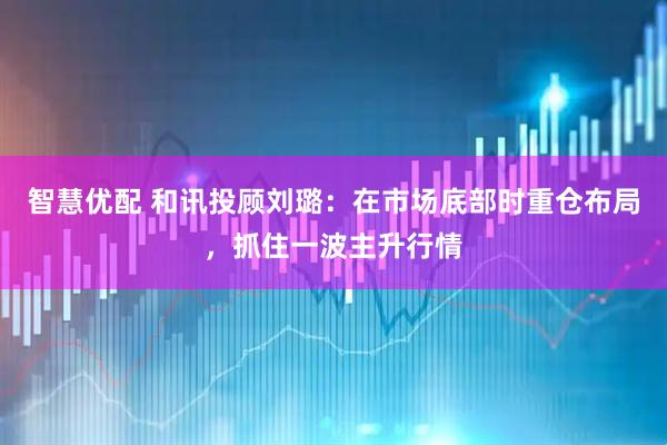 智慧优配 和讯投顾刘璐：在市场底部时重仓布局，抓住一波主升行情