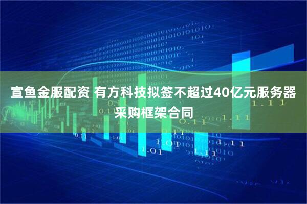 宣鱼金服配资 有方科技拟签不超过40亿元服务器采购框架合同