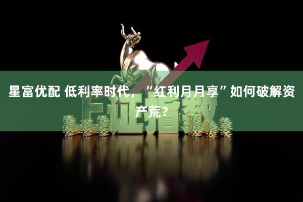 星富优配 低利率时代，“红利月月享”如何破解资产荒？