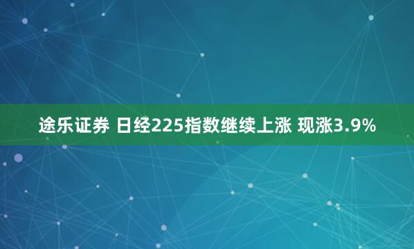 途乐证券 日经225指数继续上涨 现涨3.9%