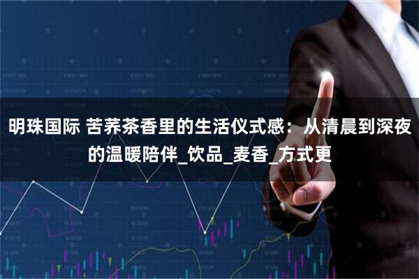 明珠国际 苦荞茶香里的生活仪式感：从清晨到深夜的温暖陪伴_饮品_麦香_方式更