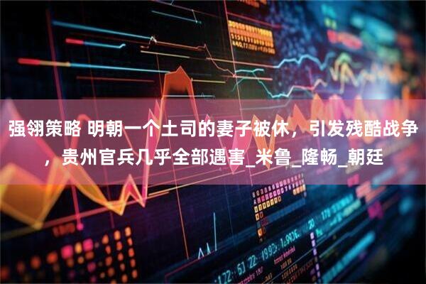 强翎策略 明朝一个土司的妻子被休，引发残酷战争，贵州官兵几乎全部遇害_米鲁_隆畅_朝廷