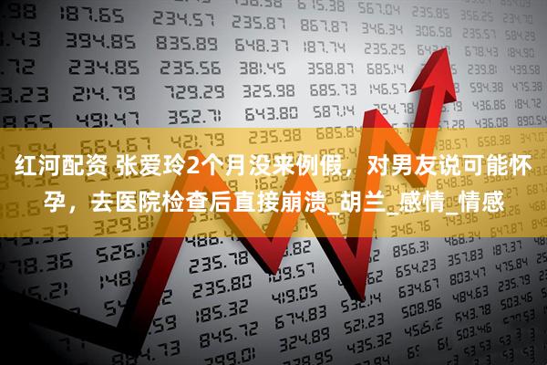 红河配资 张爱玲2个月没来例假，对男友说可能怀孕，去医院检查后直接崩溃_胡兰_感情_情感
