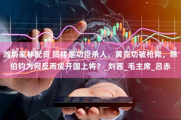 潍坊家林配资 同样是功臣杀人，黄克功被枪毙，陈伯钧为何反而成开国上将？_刘茜_毛主席_吕赤
