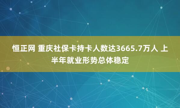 恒正网 重庆社保卡持卡人数达3665.7万人 上半年就业形势总体稳定