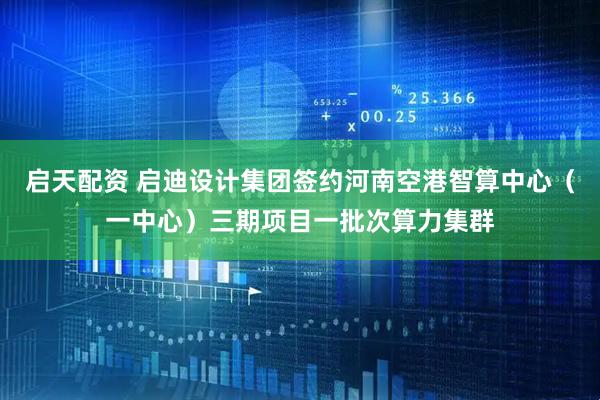 启天配资 启迪设计集团签约河南空港智算中心（一中心）三期项目一批次算力集群