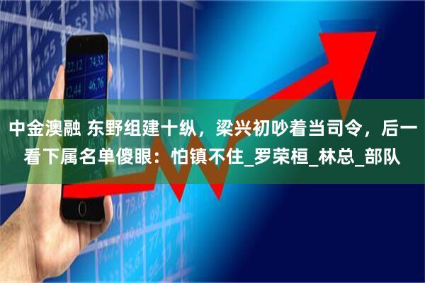 中金澳融 东野组建十纵，梁兴初吵着当司令，后一看下属名单傻眼：怕镇不住_罗荣桓_林总_部队