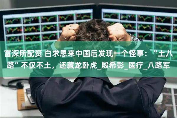 富深所配资 白求恩来中国后发现一个怪事：“土八路”不仅不土，还藏龙卧虎_殷希彭_医疗_八路军