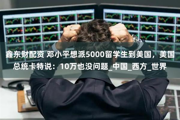 鑫东财配资 邓小平想派5000留学生到美国，美国总统卡特说：10万也没问题_中国_西方_世界