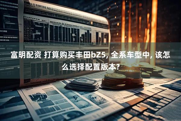 富明配资 打算购买丰田bZ5, 全系车型中, 该怎么选择配置版本?