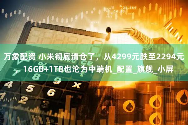 万象配资 小米彻底清仓了，从4299元跌至2294元，16GB+1TB也沦为中端机_配置_旗舰_小屏