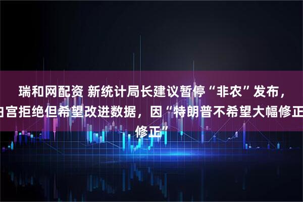 瑞和网配资 新统计局长建议暂停“非农”发布，白宫拒绝但希望改进数据，因“特朗普不希望大幅修正”
