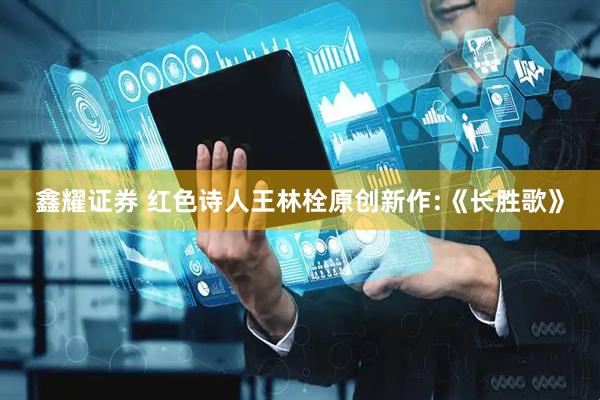 鑫耀证券 红色诗人王林栓原创新作:《长胜歌》