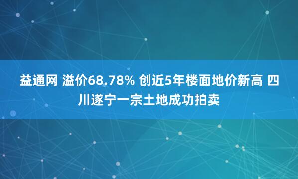 益通网 溢价68.78% 创近5年楼面地价新高 四川遂宁一宗土地成功拍卖