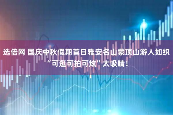 选倍网 国庆中秋假期首日雅安名山蒙顶山游人如织“可逛可拍可炫”太吸睛！