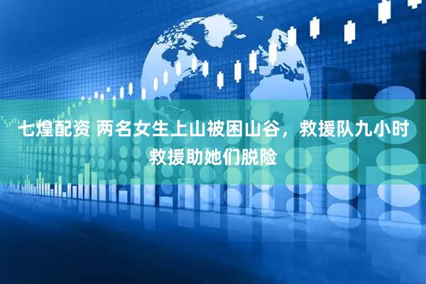 七煌配资 两名女生上山被困山谷，救援队九小时救援助她们脱险