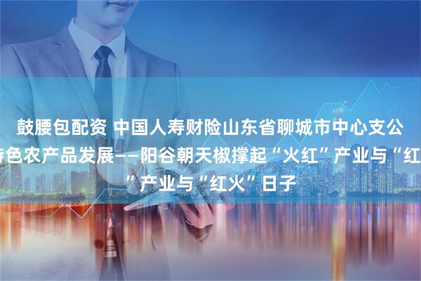 鼓腰包配资 中国人寿财险山东省聊城市中心支公司护航特色农产品发展——阳谷朝天椒撑起“火红”产业与“红火”日子