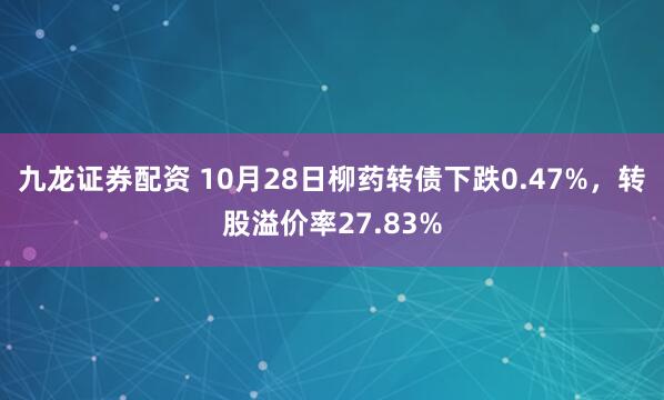 九龙证券配资 10月28日柳药转债下跌0.47%，转股溢价率27.83%