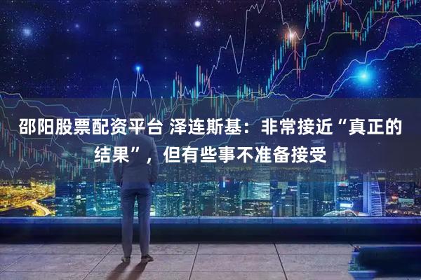 邵阳股票配资平台 泽连斯基：非常接近“真正的结果”，但有些事不准备接受