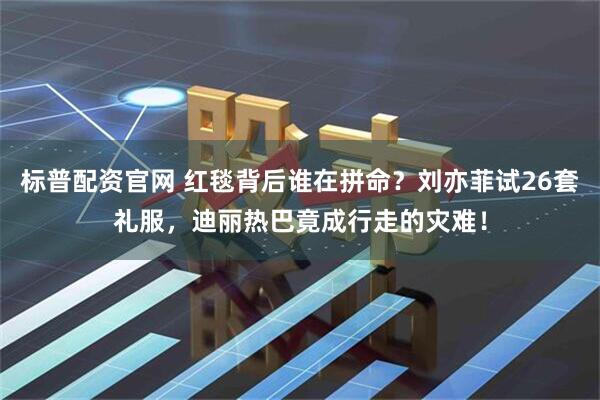 标普配资官网 红毯背后谁在拼命？刘亦菲试26套礼服，迪丽热巴竟成行走的灾难！