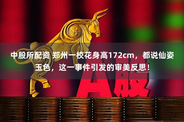 中股所配资 郑州一校花身高172cm，都说仙姿玉色，这一事件引发的审美反思！