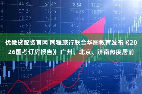 优微贷配资官网 同程旅行联合华图教育发布《2026国考订房报告》 广州、北京、济南热度居前