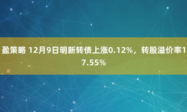 盈策略 12月9日明新转债上涨0.12%，转股溢价率17.55%