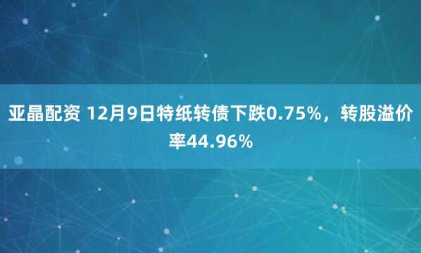 亚晶配资 12月9日特纸转债下跌0.75%，转股溢价率44.96%