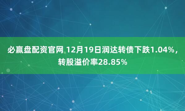 必赢盘配资官网 12月19日润达转债下跌1.04%，转股溢价率28.85%
