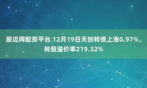 股迈网配资平台 12月19日天创转债上涨0.97%,转股溢价率219.32%