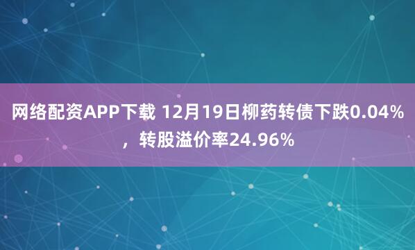 网络配资APP下载 12月19日柳药转债下跌0.04%，转股溢价率24.96%
