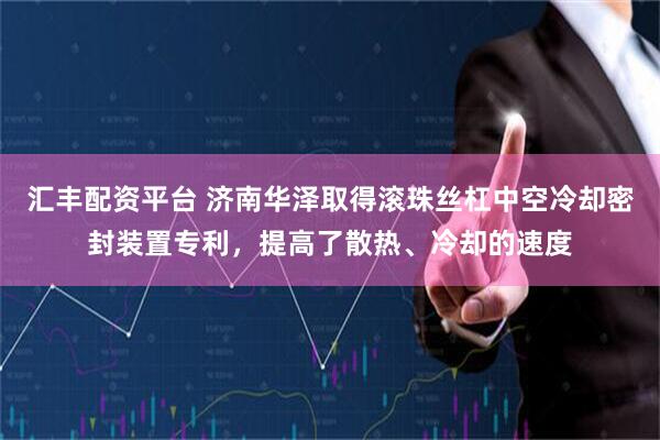 汇丰配资平台 济南华泽取得滚珠丝杠中空冷却密封装置专利，提高了散热、冷却的速度