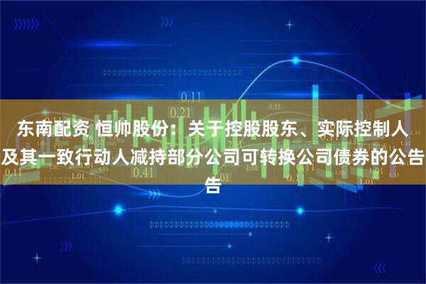 东南配资 恒帅股份：关于控股股东、实际控制人及其一致行动人减持部分公司可转换公司债券的公告
