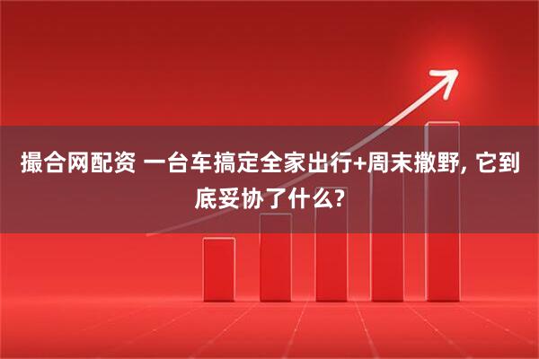 撮合网配资 一台车搞定全家出行+周末撒野, 它到底妥协了什么?