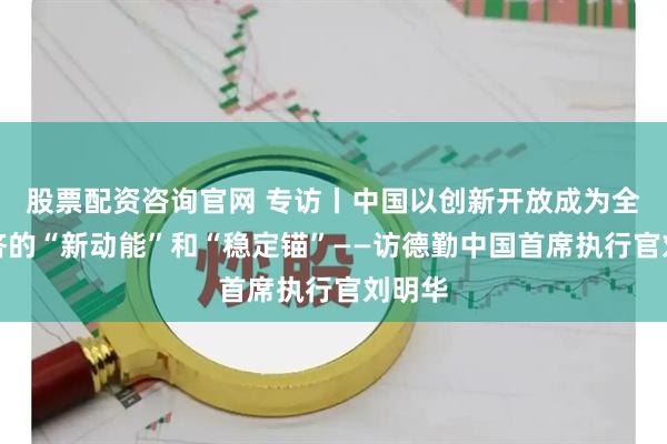 股票配资咨询官网 专访丨中国以创新开放成为全球经济的“新动能”和“稳定锚”——访德勤中国首席执行官刘明华