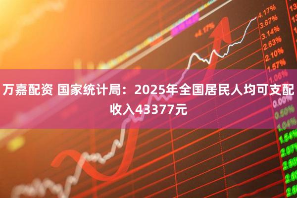 万嘉配资 国家统计局：2025年全国居民人均可支配收入43377元