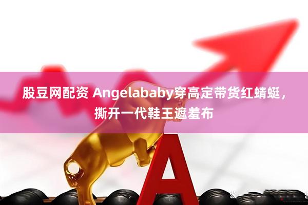 股豆网配资 Angelababy穿高定带货红蜻蜓，撕开一代鞋王遮羞布